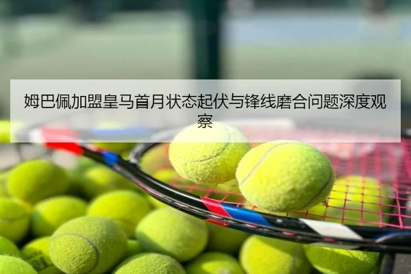 姆巴佩加盟皇马首月状态起伏与锋线磨合问题深度观察