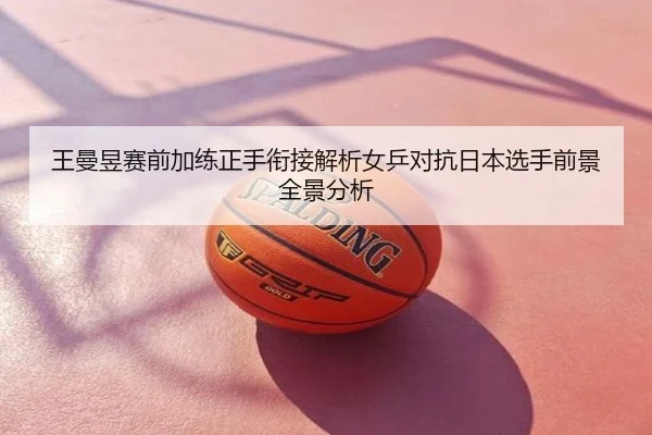王曼昱赛前加练正手衔接解析女乒对抗日本选手前景全景分析