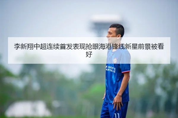 李新翔中超连续首发表现抢眼海港锋线新星前景被看好