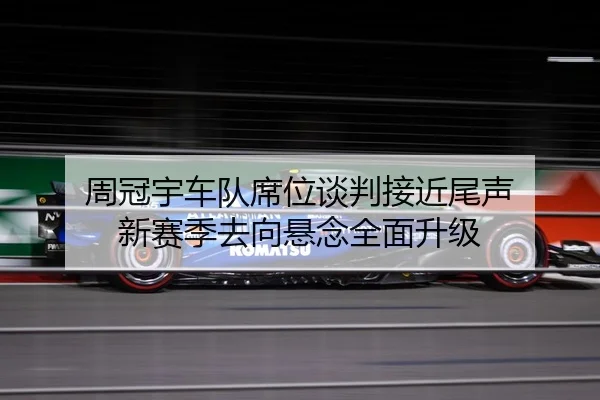 周冠宇车队席位谈判接近尾声 新赛季去向悬念全面升级