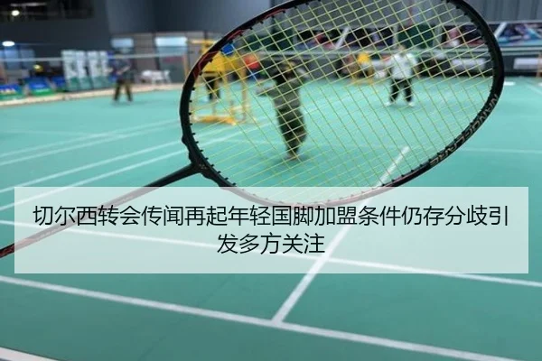 切尔西转会传闻再起年轻国脚加盟条件仍存分歧引发多方关注