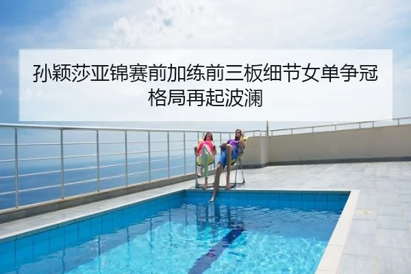 孙颖莎亚锦赛前加练前三板细节女单争冠格局再起波澜