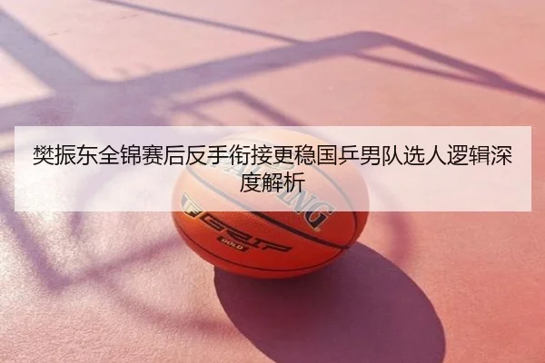 樊振东全锦赛后反手衔接更稳国乒男队选人逻辑深度解析