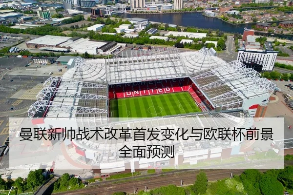曼联新帅战术改革首发变化与欧联杯前景全面预测