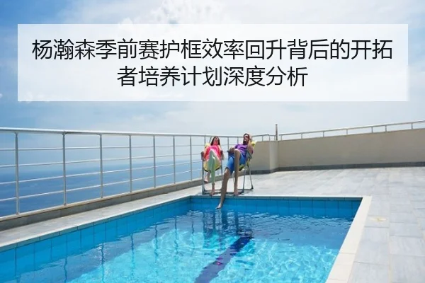 杨瀚森季前赛护框效率回升背后的开拓者培养计划深度分析