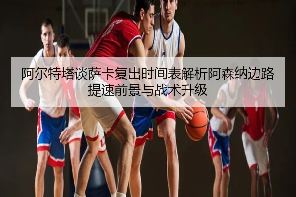 阿尔特塔谈萨卡复出时间表解析阿森纳边路提速前景与战术升级